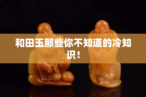 和田玉那些你不知道的冷知識！