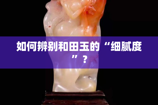 如何辨別和田玉的“細膩度”？