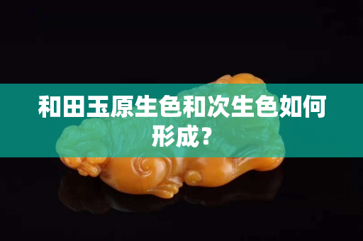 和田玉原生色和次生色如何形成？