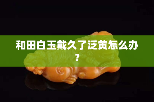 和田白玉戴久了泛黃怎么辦?