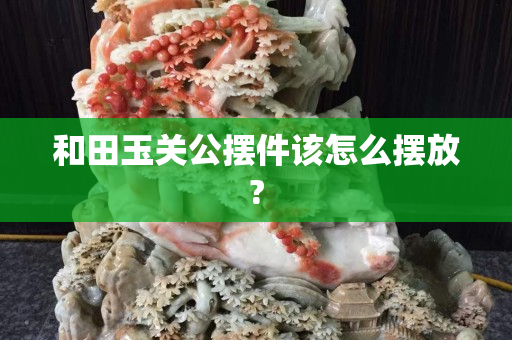 和田玉關公擺件該怎么擺放?