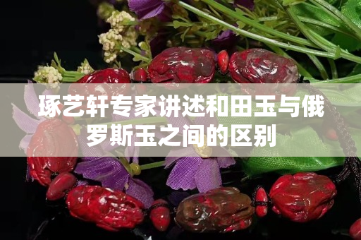 琢藝軒專(zhuān)家講述和田玉與俄羅斯玉之間的區(qū)別