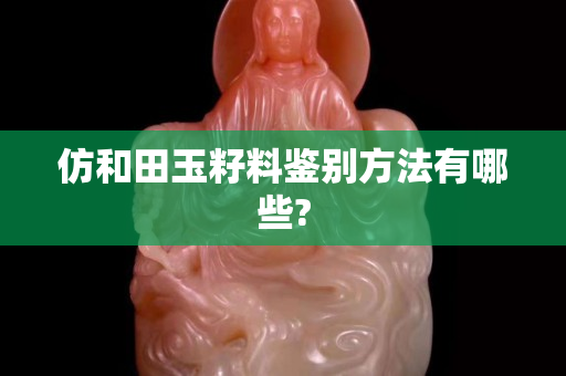 仿和田玉籽料鑒別方法有哪些?