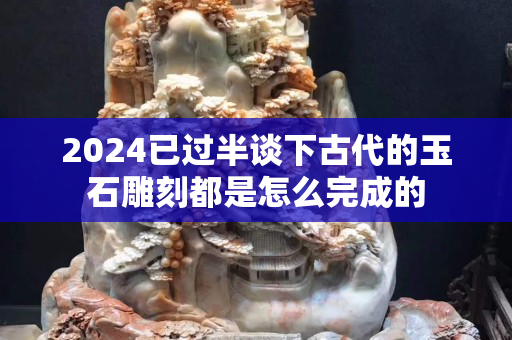 2024已過半談下古代的玉石雕刻都是怎么完成的