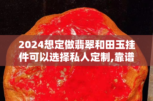 2024想定做翡翠和田玉掛件可以選擇私人定制,靠譜嗎？