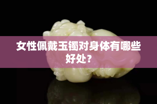 女性佩戴玉鐲對身體有哪些好處？