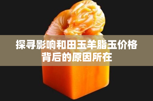 探尋影響和田玉羊脂玉價格背后的原因所在