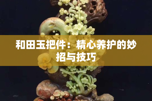 和田玉把件：精心養護的妙招與技巧