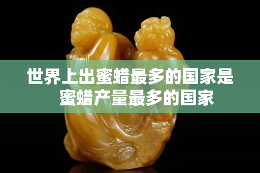 世界上出蜜蠟最多的國家是   蜜蠟產量最多的國家