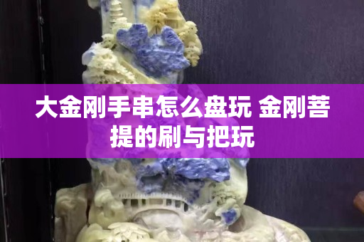 大金剛手串怎么盤玩 金剛菩提的刷與把玩