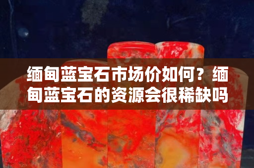緬甸藍(lán)寶石市場(chǎng)價(jià)如何？緬甸藍(lán)寶石的資源會(huì)很稀缺嗎？