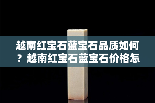 越南紅寶石藍寶石品質如何？越南紅寶石藍寶石價格怎么樣？