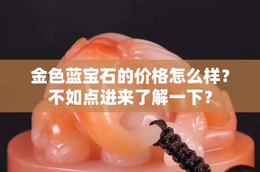 金色藍寶石的價格怎么樣？不如點進來了解一下？