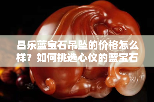昌樂藍寶石吊墜的價格怎么樣？如何挑選心儀的藍寶石吊墜？