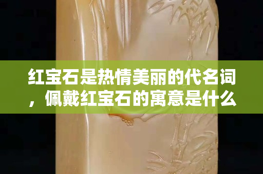 紅寶石是熱情美麗的代名詞，佩戴紅寶石的寓意是什么？