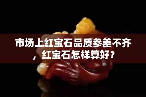 市場上紅寶石品質(zhì)參差不齊，紅寶石怎樣算好？