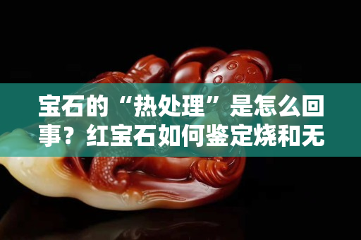 寶石的“熱處理”是怎么回事？紅寶石如何鑒定燒和無燒？