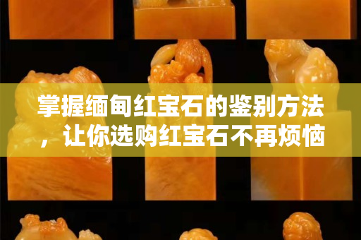 掌握緬甸紅寶石的鑒別方法，讓你選購紅寶石不再煩惱！