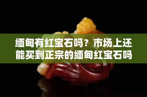 緬甸有紅寶石嗎？市場上還能買到正宗的緬甸紅寶石嗎？