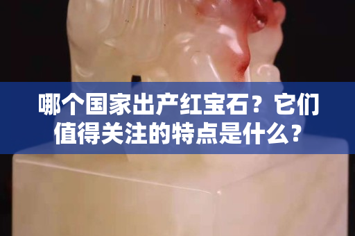 哪個國家出產紅寶石？它們值得關注的特點是什么？