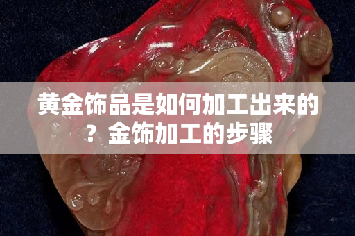 黃金飾品是如何加工出來的？金飾加工的步驟