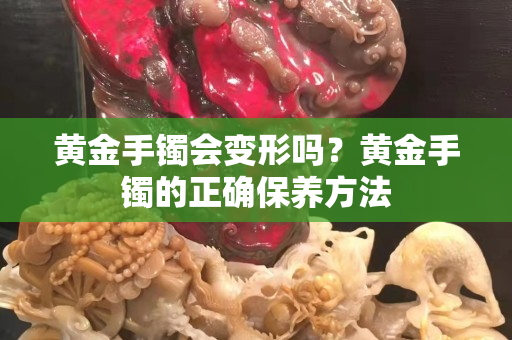 黃金手鐲會變形嗎？黃金手鐲的正確保養方法