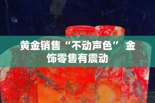 黃金銷售“不動聲色” 金飾零售有震動