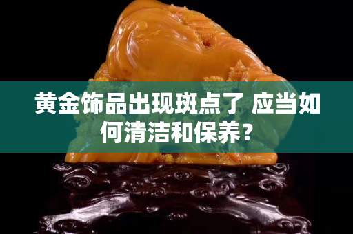 黃金飾品出現(xiàn)斑點了 應(yīng)當(dāng)如何清潔和保養(yǎng)？