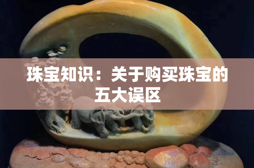 珠寶知識：關于購買珠寶的五大誤區