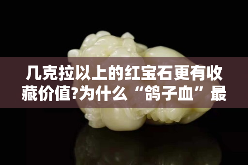 幾克拉以上的紅寶石更有收藏價值?為什么“鴿子血”最具收藏價