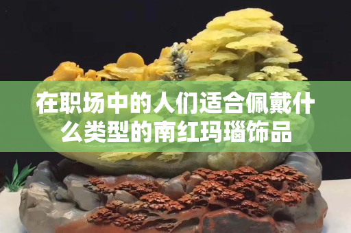 在職場中的人們適合佩戴什么類型的南紅瑪瑙飾品