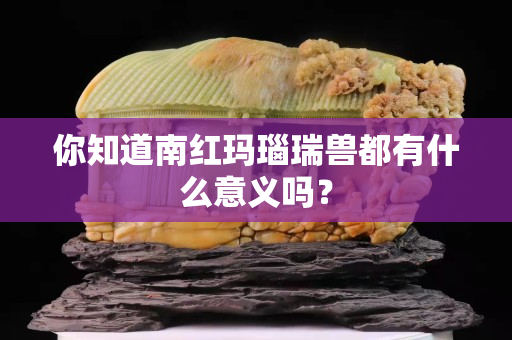 你知道南紅瑪瑙瑞獸都有什么意義嗎？