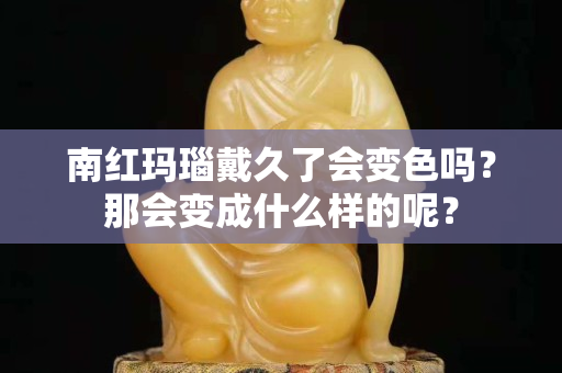 南紅瑪瑙戴久了會變色嗎？那會變成什么樣的呢？