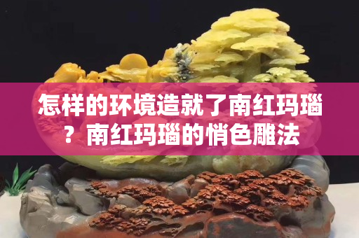 怎樣的環境造就了南紅瑪瑙？南紅瑪瑙的悄色雕法