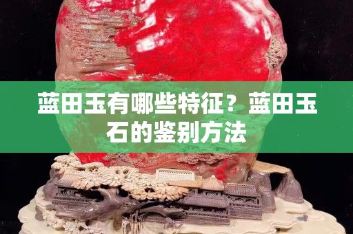 藍田玉有哪些特征？藍田玉石的鑒別方法