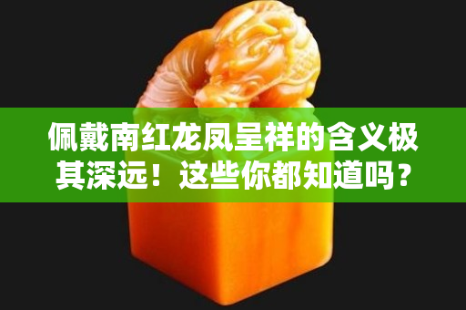 佩戴南紅龍鳳呈祥的含義極其深遠！這些你都知道嗎？