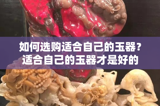 如何選購適合自己的玉器？適合自己的玉器才是好的