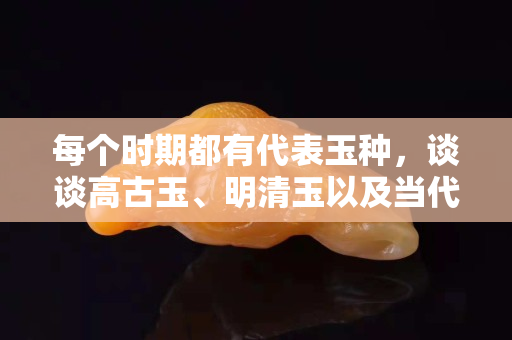每個時期都有代表玉種，談談高古玉、明清玉以及當代和田玉