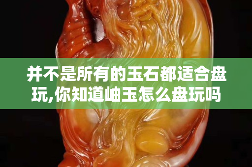 并不是所有的玉石都適合盤(pán)玩,你知道岫玉怎么盤(pán)玩嗎