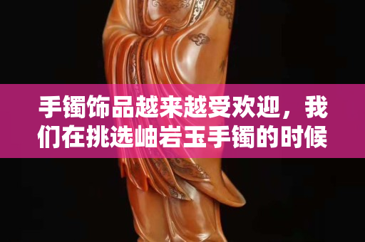 手鐲飾品越來越受歡迎，我們在挑選岫巖玉手鐲的時候應該注意些什么？