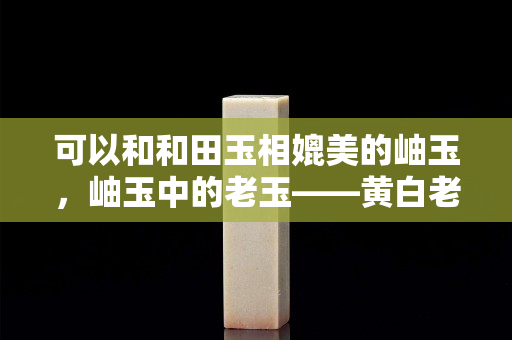可以和和田玉相媲美的岫玉，岫玉中的老玉——黃白老玉