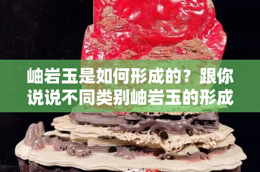 岫巖玉是如何形成的？跟你說說不同類別岫巖玉的形成原理和組成