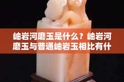 岫巖河磨玉是什么？岫巖河磨玉與普通岫巖玉相比有什么特點？