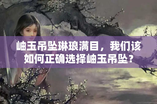 岫玉吊墜琳瑯滿目，我們該如何正確選擇岫玉吊墜？
