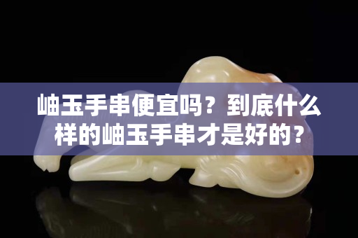 岫玉手串便宜嗎？到底什么樣的岫玉手串才是好的？
