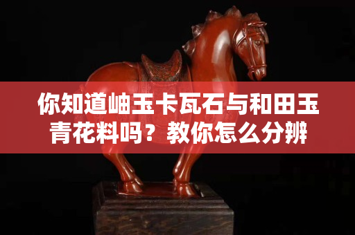 你知道岫玉卡瓦石與和田玉青花料嗎？教你怎么分辨