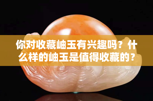 你對收藏岫玉有興趣嗎？什么樣的岫玉是值得收藏的？