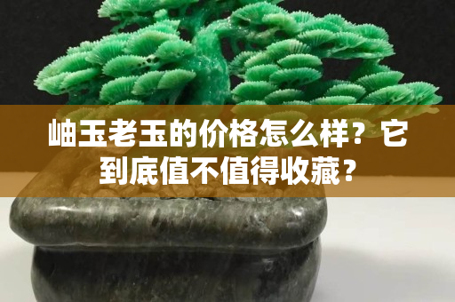 岫玉老玉的價格怎么樣？它到底值不值得收藏？
