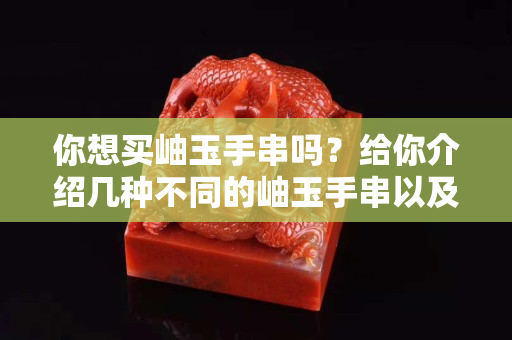 你想買岫玉手串嗎？給你介紹幾種不同的岫玉手串以及各自的特點