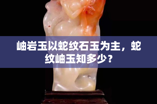 岫巖玉以蛇紋石玉為主，蛇紋岫玉知多少？